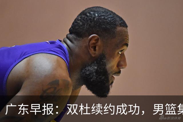 广东早报：双杜续约成功，男篮集训名单发布，上海欲挖焦泊乔？